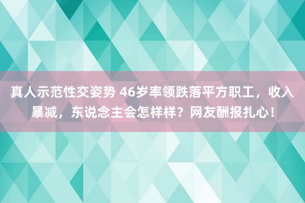 真人示范性交姿势 46岁率领跌落平方职工，收入暴减，东说念主会怎样样？网友酬报扎心！