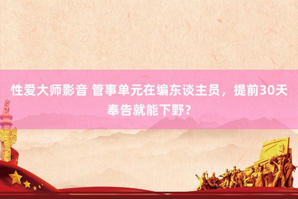 性爱大师影音 管事单元在编东谈主员,提前30天奉告就能下野?
