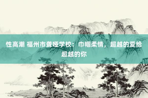 性高潮 福州市聋哑学校：巾帼柔情，超越的爱给超越的你