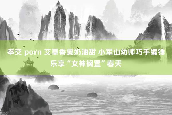 拳交 porn 艾草香裹奶油甜 小军山幼师巧手编锤乐享“女神搁置”春天