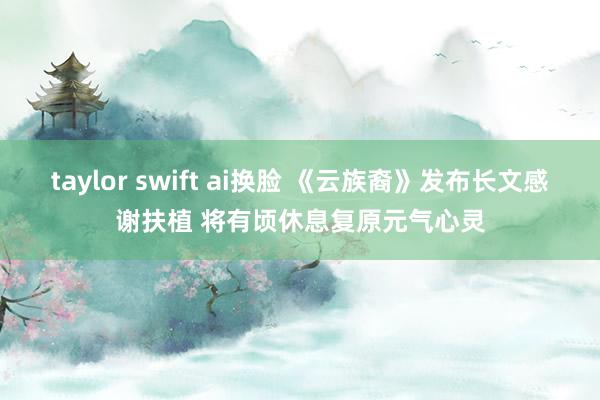 taylor swift ai换脸 《云族裔》发布长文感谢扶植 将有顷休息复原元气心灵