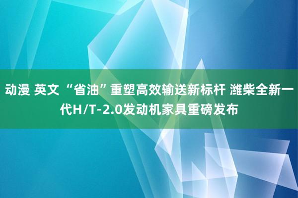 动漫 英文 “省油”重塑高效输送新标杆 潍柴全新一代H/T-2.0发动机家具重磅发布