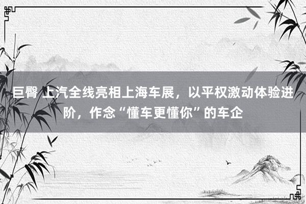 巨臀 上汽全线亮相上海车展，以平权激动体验进阶，作念“懂车更懂你”的车企