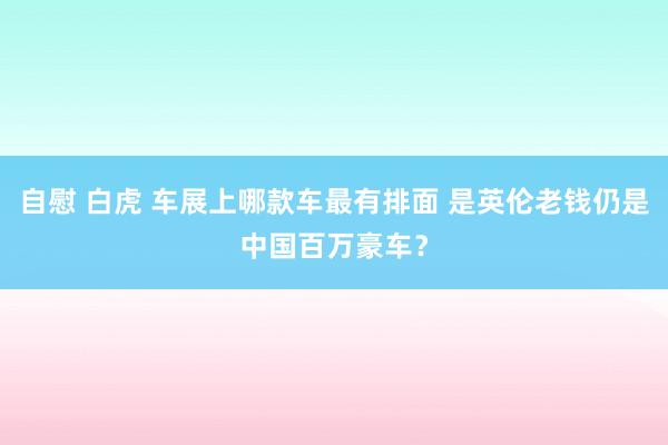 自慰 白虎 车展上哪款车最有排面 是英伦老钱仍是中国百万豪车？