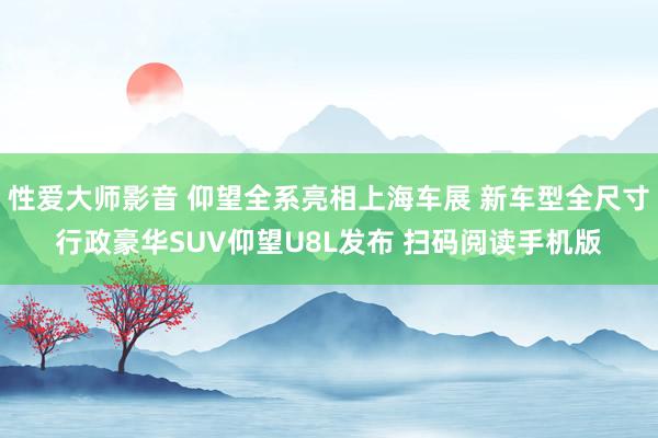 性爱大师影音 仰望全系亮相上海车展 新车型全尺寸行政豪华SUV仰望U8L发布 扫码阅读手机版