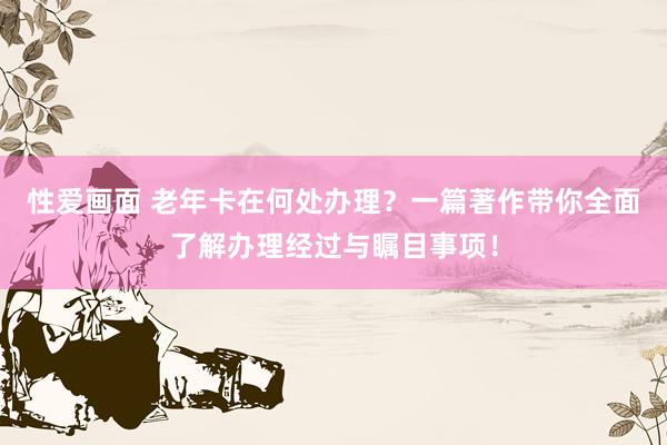 性爱画面 老年卡在何处办理？一篇著作带你全面了解办理经过与瞩目事项！