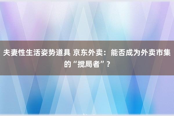 夫妻性生活姿势道具 京东外卖：能否成为外卖市集的“搅局者”？