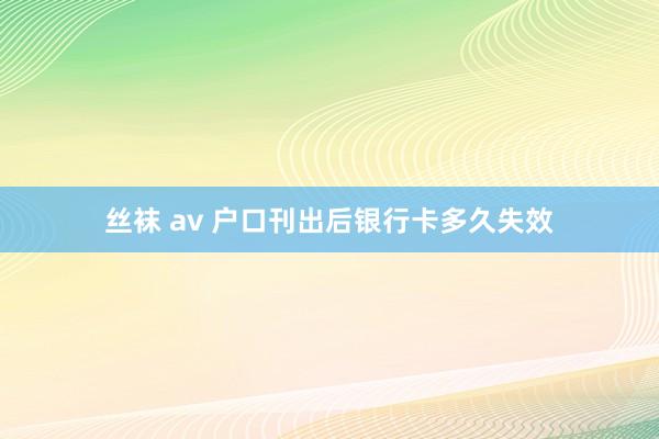 丝袜 av 户口刊出后银行卡多久失效