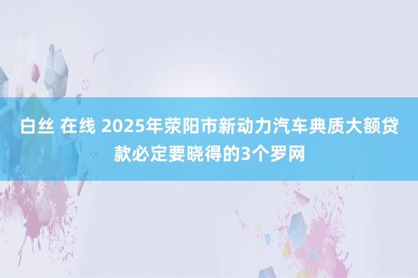 白丝 在线 2025年荥阳市新动力汽车典质大额贷款必定要晓得的3个罗网