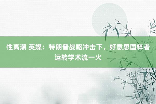 性高潮 英媒：特朗普战略冲击下，好意思国粹者运转学术流一火