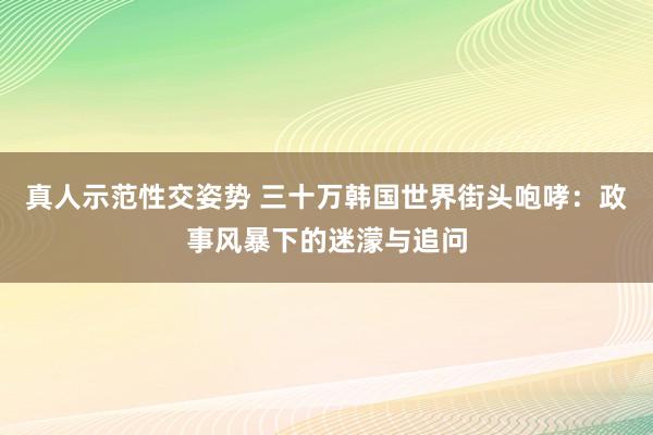 真人示范性交姿势 三十万韩国世界街头咆哮：政事风暴下的迷濛与追问