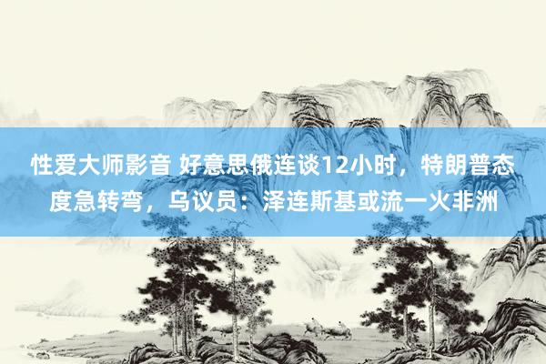 性爱大师影音 好意思俄连谈12小时，特朗普态度急转弯，乌议员：泽连斯基或流一火非洲