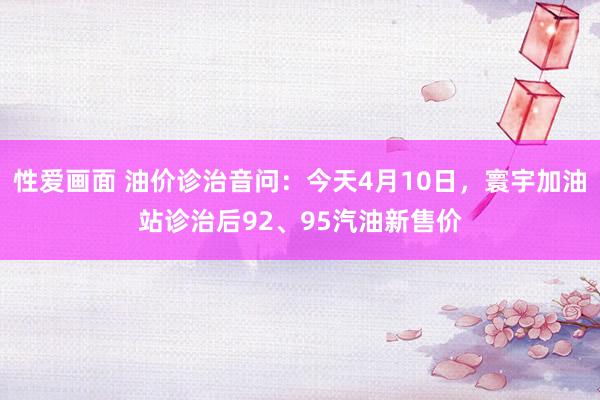 性爱画面 油价诊治音问：今天4月10日，寰宇加油站诊治后92、95汽油新售价