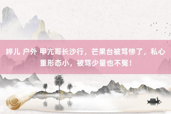 婷儿 户外 甲亢哥长沙行，芒果台被骂惨了，私心重形态小，被骂少量也不冤！