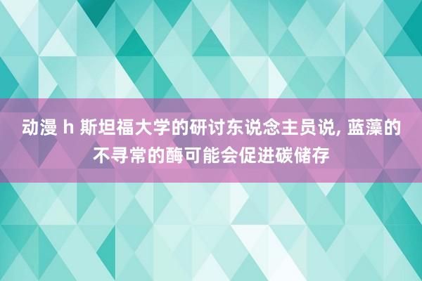 动漫 h 斯坦福大学的研讨东说念主员说, 蓝藻的不寻常的酶可能会促进碳储存