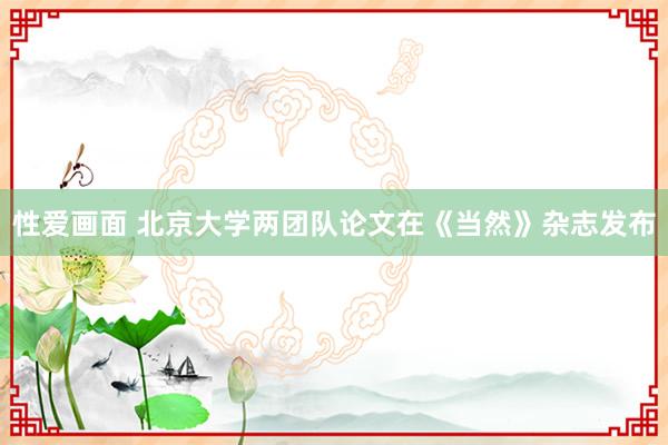 性爱画面 北京大学两团队论文在《当然》杂志发布