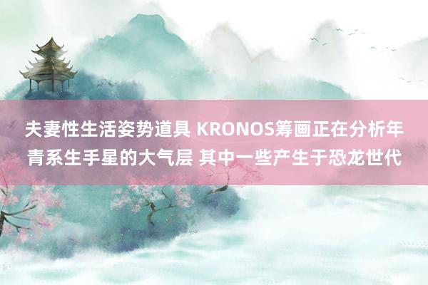 夫妻性生活姿势道具 KRONOS筹画正在分析年青系生手星的大气层 其中一些产生于恐龙世代