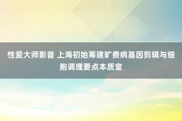 性爱大师影音 上海初始筹建旷费病基因剪辑与细胞调理要点本质室