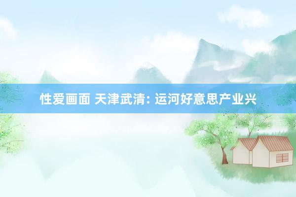 性爱画面 天津武清: 运河好意思产业兴