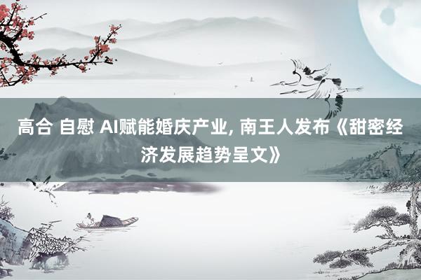 高合 自慰 AI赋能婚庆产业, 南王人发布《甜密经济发展趋势呈文》