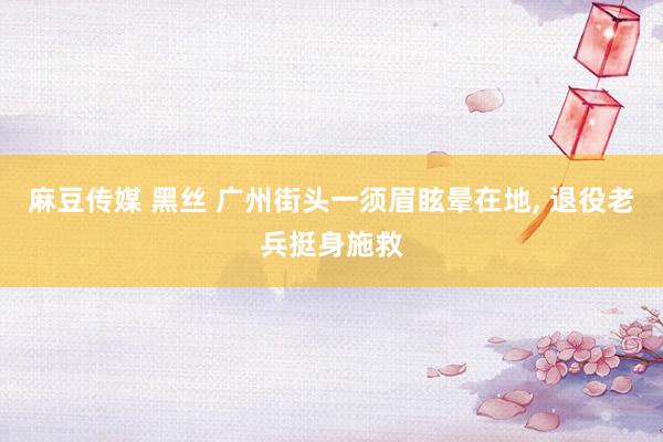 麻豆传媒 黑丝 广州街头一须眉眩晕在地, 退役老兵挺身施救