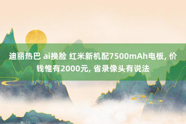 迪丽热巴 ai换脸 红米新机配7500mAh电板, 价钱惟有2000元, 省录像头有说法