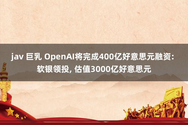 jav 巨乳 OpenAI将完成400亿好意思元融资: 软银领投, 估值3000亿好意思元