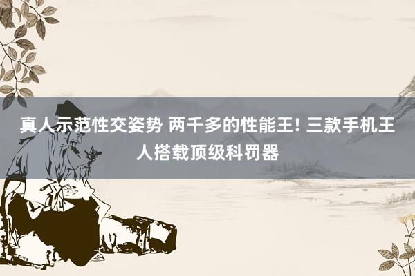真人示范性交姿势 两千多的性能王! 三款手机王人搭载顶级科罚器