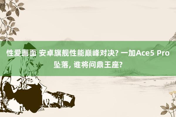 性爱画面 安卓旗舰性能巅峰对决? 一加Ace5 Pro坠落, 谁将问鼎王座?