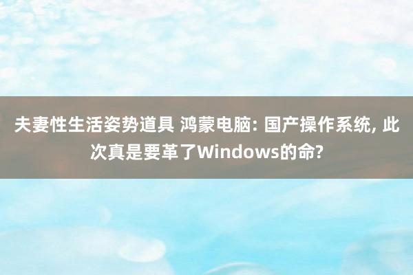 夫妻性生活姿势道具 鸿蒙电脑: 国产操作系统, 此次真是要革了Windows的命?