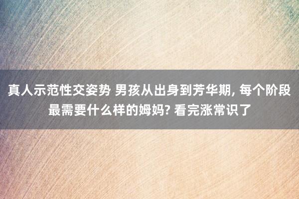 真人示范性交姿势 男孩从出身到芳华期, 每个阶段最需要什么样的姆妈? 看完涨常识了
