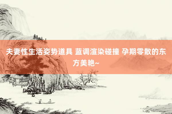 夫妻性生活姿势道具 蓝调渲染碰撞 孕期零散的东方美艳~