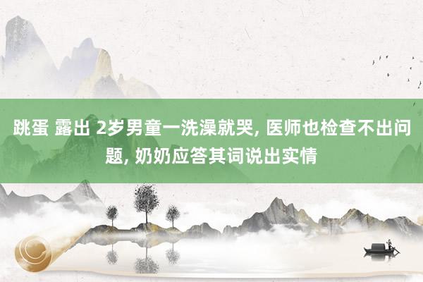 跳蛋 露出 2岁男童一洗澡就哭, 医师也检查不出问题, 奶奶应答其词说出实情