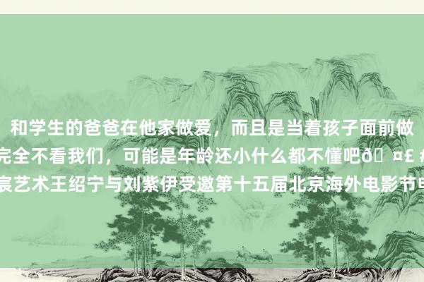 和学生的爸爸在他家做爱，而且是当着孩子面前做爱，太刺激了，孩子完全不看我们，可能是年龄还小什么都不懂吧🤣 #同城 #文爱 #自慰 羽宸艺术王绍宁与刘紫伊受邀第十五届北京海外电影节电影嘉年华“异日之星”宇宙青少年文化艺术盛典担任主握东谈主