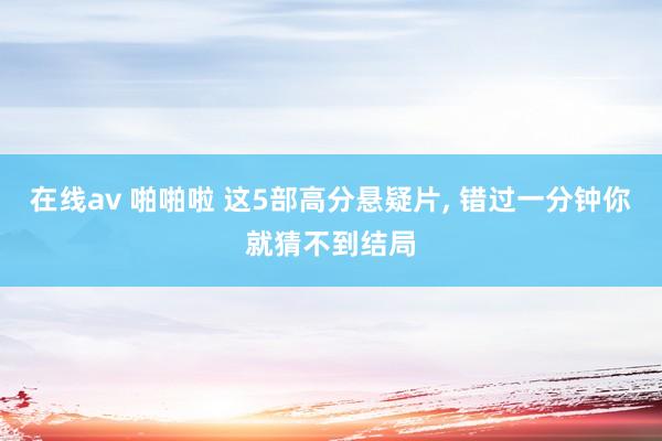在线av 啪啪啦 这5部高分悬疑片, 错过一分钟你就猜不到结局