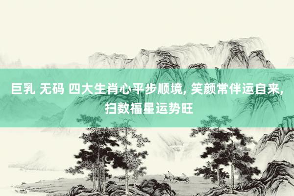 巨乳 无码 四大生肖心平步顺境, 笑颜常伴运自来, 扫数福星运势旺