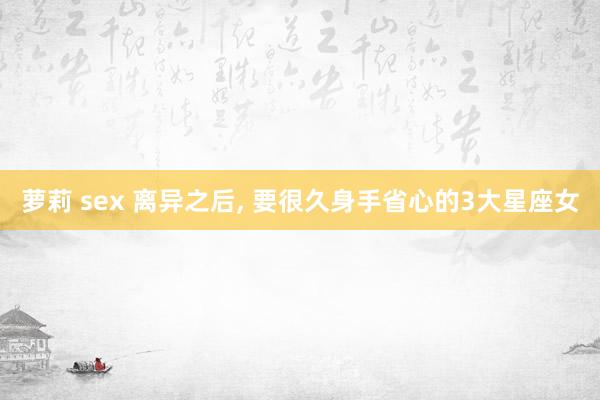 萝莉 sex 离异之后, 要很久身手省心的3大星座女