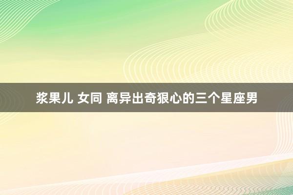浆果儿 女同 离异出奇狠心的三个星座男