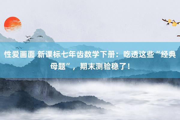 性爱画面 新课标七年齿数学下册：吃透这些“经典母题”，期末测验稳了！