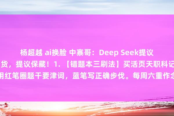杨超越 ai换脸 中寨哥:Deep Seek提议:给初中生的10条提分干货,提议保藏!1. 【错题本三刷法】买活页天职科记载,抄错题时用红笔圈题干要津词,蓝笔写正确步伐。每周六重作念当周错题,作念对的打钩,联络三次作念...