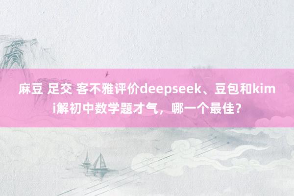 麻豆 足交 客不雅评价deepseek、豆包和kimi解初中数学题才气，哪一个最佳？