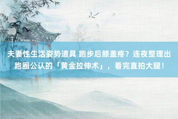 夫妻性生活姿势道具 跑步后膝盖疼？连夜整理出跑圈公认的「黄金拉伸术」，看完直拍大腿！