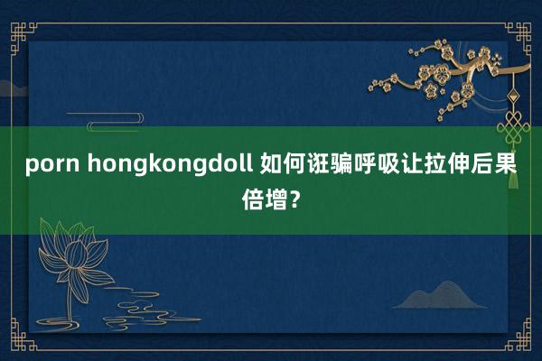 porn hongkongdoll 如何诳骗呼吸让拉伸后果倍增？