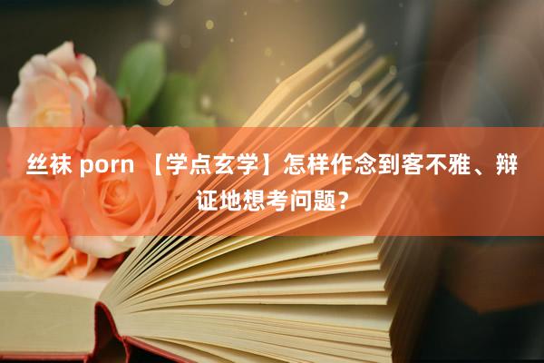 丝袜 porn 【学点玄学】怎样作念到客不雅、辩证地想考问题？