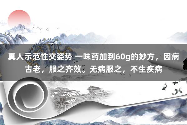 真人示范性交姿势 一味药加到60g的妙方，因病古老，服之齐效。无病服之，不生疾病
