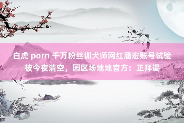 白虎 porn 千万粉丝训犬师网红潘宏账号试验被今夜清空，园区场地地官方：正拜谒