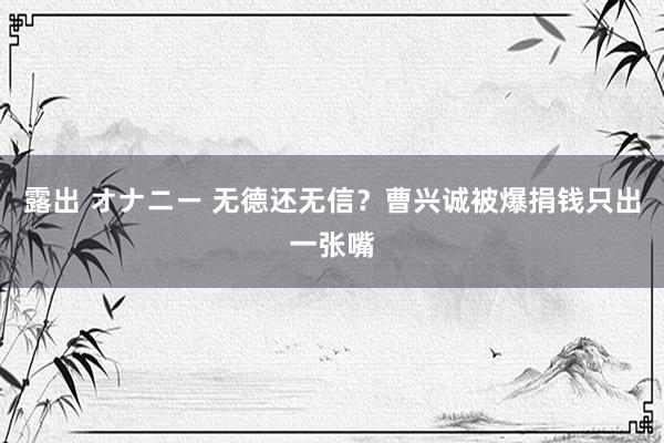 露出 オナニー 无德还无信？曹兴诚被爆捐钱只出一张嘴