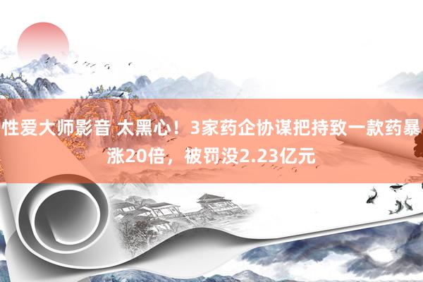 性爱大师影音 太黑心！3家药企协谋把持致一款药暴涨20倍，被罚没2.23亿元